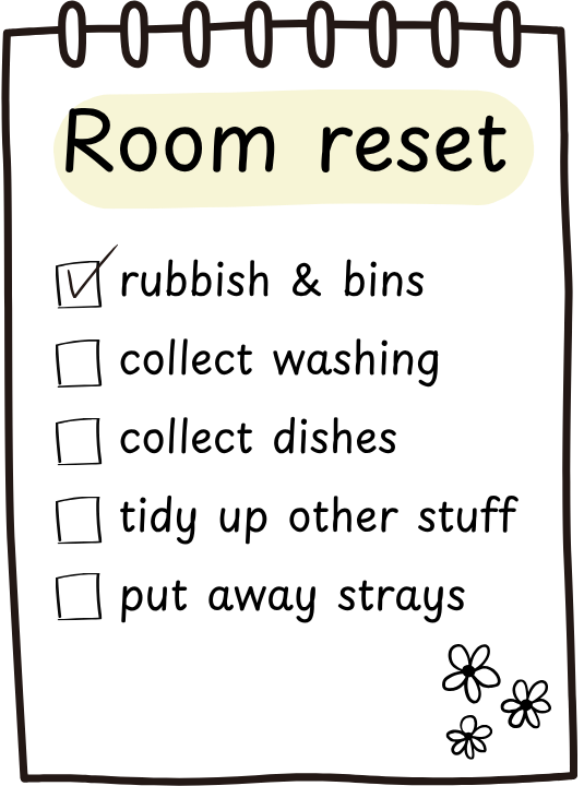 A simple example of a Room reset checklist. Tasks include
rubbish and biins
collect washing
Collect dishes
Tidy up other stuff
Put away strays